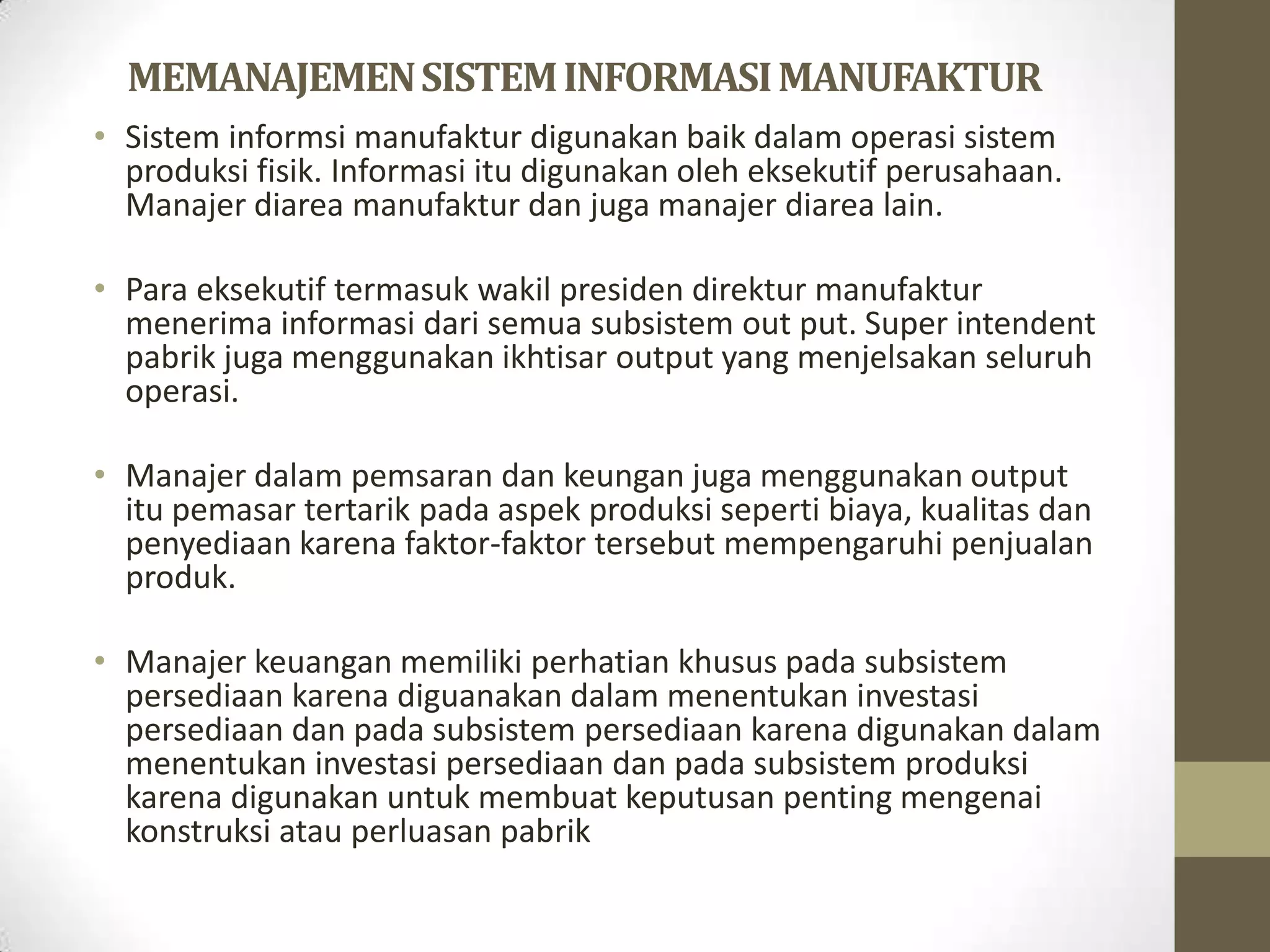 MEMANAJEMEN SISTEM INFORMASI MANUFAKTUR
• Sistem informsi manufaktur digunakan baik dalam operasi sistem
  produksi fisik. Informasi itu digunakan oleh eksekutif perusahaan.
  Manajer diarea manufaktur dan juga manajer diarea lain.

• Para eksekutif termasuk wakil presiden direktur manufaktur
  menerima informasi dari semua subsistem out put. Super intendent
  pabrik juga menggunakan ikhtisar output yang menjelsakan seluruh
  operasi.

• Manajer dalam pemsaran dan keungan juga menggunakan output
  itu pemasar tertarik pada aspek produksi seperti biaya, kualitas dan
  penyediaan karena faktor-faktor tersebut mempengaruhi penjualan
  produk.

• Manajer keuangan memiliki perhatian khusus pada subsistem
  persediaan karena diguanakan dalam menentukan investasi
  persediaan dan pada subsistem persediaan karena digunakan dalam
  menentukan investasi persediaan dan pada subsistem produksi
  karena digunakan untuk membuat keputusan penting mengenai
  konstruksi atau perluasan pabrik
 