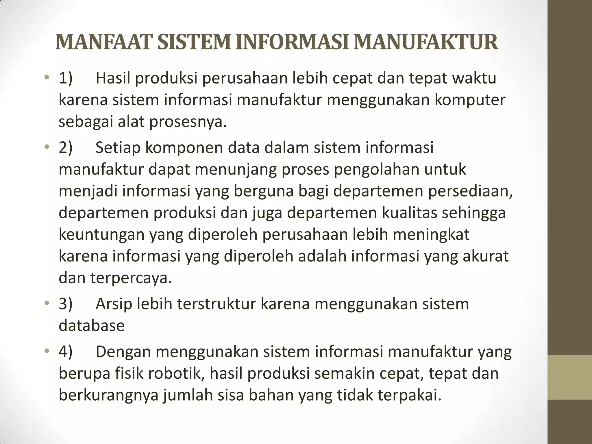 MANFAAT SISTEM INFORMASI MANUFAKTUR
• 1) Hasil produksi perusahaan lebih cepat dan tepat waktu
  karena sistem informasi manufaktur menggunakan komputer
  sebagai alat prosesnya.
• 2) Setiap komponen data dalam sistem informasi
  manufaktur dapat menunjang proses pengolahan untuk
  menjadi informasi yang berguna bagi departemen persediaan,
  departemen produksi dan juga departemen kualitas sehingga
  keuntungan yang diperoleh perusahaan lebih meningkat
  karena informasi yang diperoleh adalah informasi yang akurat
  dan terpercaya.
• 3) Arsip lebih terstruktur karena menggunakan sistem
  database
• 4) Dengan menggunakan sistem informasi manufaktur yang
  berupa fisik robotik, hasil produksi semakin cepat, tepat dan
  berkurangnya jumlah sisa bahan yang tidak terpakai.
 