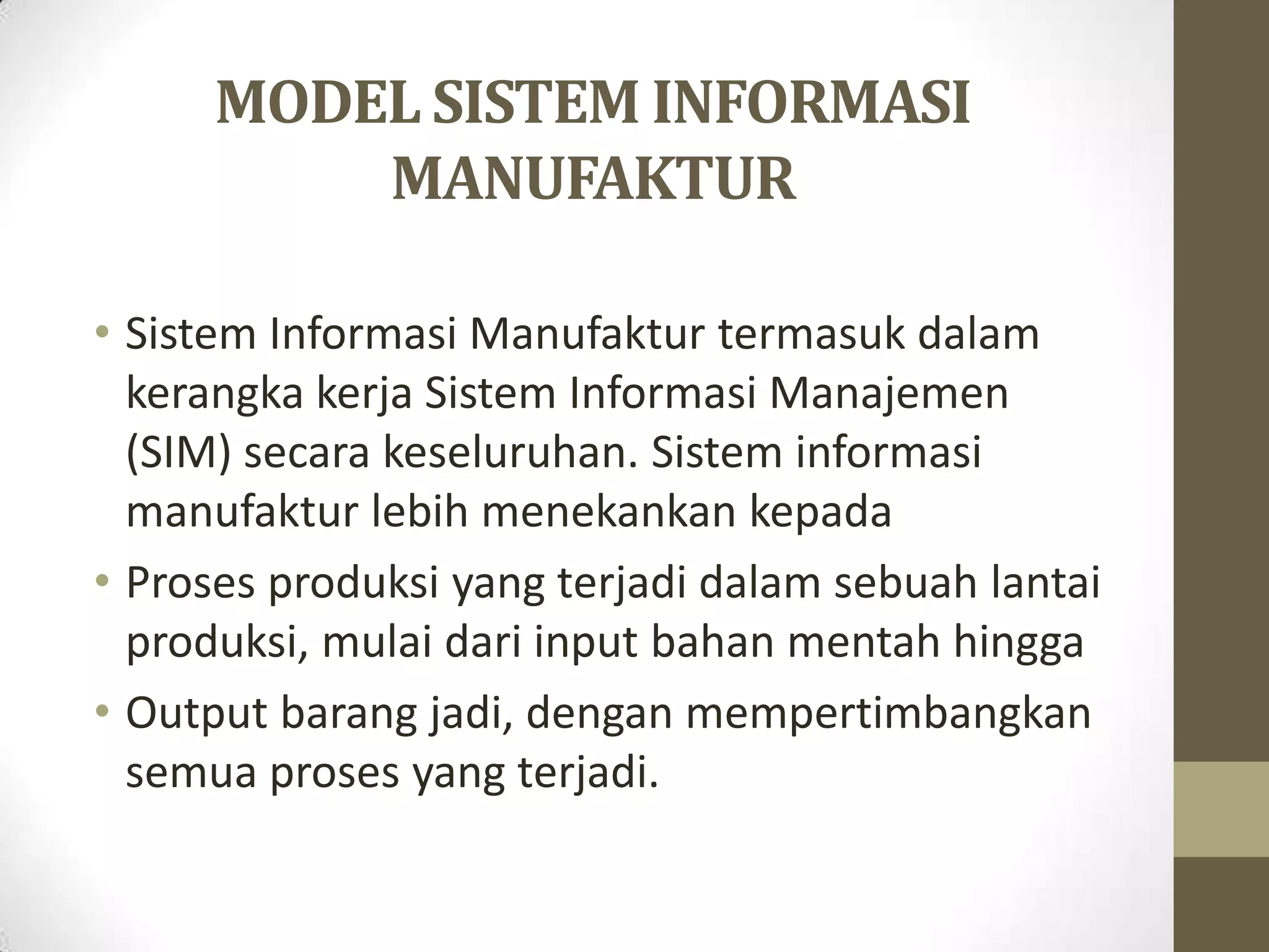 MODEL SISTEM INFORMASI
         MANUFAKTUR

• Sistem Informasi Manufaktur termasuk dalam
  kerangka kerja Sistem Informasi Manajemen
  (SIM) secara keseluruhan. Sistem informasi
  manufaktur lebih menekankan kepada
• Proses produksi yang terjadi dalam sebuah lantai
  produksi, mulai dari input bahan mentah hingga
• Output barang jadi, dengan mempertimbangkan
  semua proses yang terjadi.
 