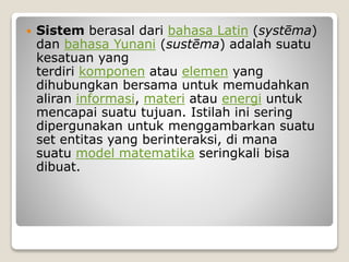  Sistem berasal dari bahasa Latin (systēma)
dan bahasa Yunani (sustēma) adalah suatu
kesatuan yang
terdiri komponen atau elemen yang
dihubungkan bersama untuk memudahkan
aliran informasi, materi atau energi untuk
mencapai suatu tujuan. Istilah ini sering
dipergunakan untuk menggambarkan suatu
set entitas yang berinteraksi, di mana
suatu model matematika seringkali bisa
dibuat.
 