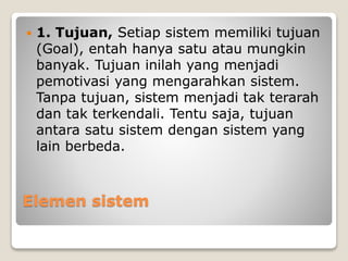 Elemen sistem
 1. Tujuan, Setiap sistem memiliki tujuan
(Goal), entah hanya satu atau mungkin
banyak. Tujuan inilah yang menjadi
pemotivasi yang mengarahkan sistem.
Tanpa tujuan, sistem menjadi tak terarah
dan tak terkendali. Tentu saja, tujuan
antara satu sistem dengan sistem yang
lain berbeda.
 