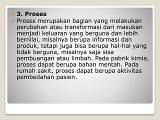 3. Proses
 Proses merupakan bagian yang melakukan
perubahan atau transformasi dari masukan
menjadi keluaran yang berguna dan lebih
bernilai, misalnya berupa informasi dan
produk, tetapi juga bisa berupa hal-hal yang
tidak berguna, misalnya saja sisa
pembuangan atau limbah. Pada pabrik kimia,
proses dapat berupa bahan mentah. Pada
rumah sakit, proses dapat berupa aktivitas
pembedahan pasien.
 