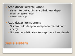 Jenis sistem
 Atas dasar keterbukaan:
◦ sistem terbuka, dimana pihak luar dapat
mempengaruhinya.
◦ Sistem tertutup.
 Atas dasar komponen:
◦ Sistem fisik, dengan komponen materi dan
energi.
◦ Sistem non-fisik atau konsep, berisikan ide-ide
 