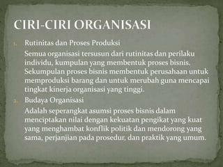 1. Rutinitas dan Proses Produksi
Semua organisasi tersusun dari rutinitas dan perilaku
individu, kumpulan yang membentuk proses bisnis.
Sekumpulan proses bisnis membentuk perusahaan untuk
memproduksi barang dan untuk merubah guna mencapai
tingkat kinerja organisasi yang tinggi.
2. Budaya Organisasi
Adalah seperangkat asumsi proses bisnis dalam
menciptakan nilai dengan kekuatan pengikat yang kuat
yang menghambat konflik politik dan mendorong yang
sama, perjanjian pada prosedur, dan praktik yang umum.
 