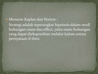  Menurut Kaplan dan Norton :
Strategi adalah seperangkat hipotesis dalam modl
hubungan cause dan effect, yaitu suatu hubungan
yang dapat diekspresikan melalui kaitan antara
pernyataan if-then.
 