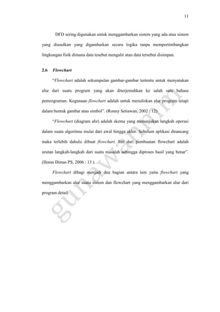 11
DFD sering digunakan untuk menggambarkan sistem yang ada atau sistem
yang diusulkan yang digambarkan secara logika tanpa mempertimbangkan
lingkungan fisik dimana data tesebut mengalir atau data tersebut disimpan.
2.6 Flowchart
“Flowchart adalah sekumpulan gambar-gambar tertentu untuk menyatakan
alur dari suatu program yang akan diterjemahkan ke salah satu bahasa
pemrograman. Kegunaan flowchart adalah untuk menuliskan alur program tetapi
dalam bentuk gambar atau simbol”. (Ronny Setiawan, 2002 : 12)
“Flowchart (diagram alir) adalah skema yang menunjukan langkah operasi
dalam suatu algoritma mulai dari awal hingga akhir. Sebelum aplikasi dirancang
maka terlebih dahulu dibuat flowchart. Inti dari pembuatan flowchart adalah
urutan langkah-langkah dari suatu masalah sehingga diproses hasil yang benar”.
(Horas Dimas PS, 2006 : 13 ).
Flowchart dibagi menjadi dua bagian antara lain yaitu flowchart yang
menggambarkan alur suatu sistem dan flowchart yang menggambarkan alur dari
program detail.
 