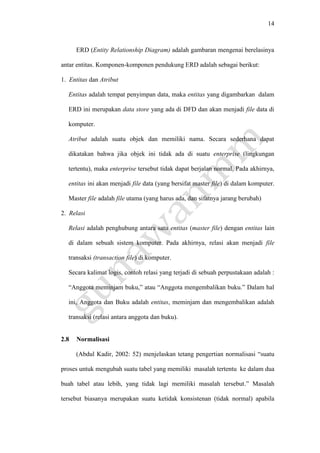 14
ERD (Entity Relationship Diagram) adalah gambaran mengenai berelasinya
antar entitas. Komponen-komponen pendukung ERD adalah sebagai berikut:
1. Entitas dan Atribut
Entitas adalah tempat penyimpan data, maka entitas yang digambarkan dalam
ERD ini merupakan data store yang ada di DFD dan akan menjadi file data di
komputer.
Atribut adalah suatu objek dan memiliki nama. Secara sederhana dapat
dikatakan bahwa jika objek ini tidak ada di suatu enterprise (lingkungan
tertentu), maka enterprise tersebut tidak dapat berjalan normal. Pada akhirnya,
entitas ini akan menjadi file data (yang bersifat master file) di dalam komputer.
Master file adalah file utama (yang harus ada, dan sifatnya jarang berubah)
2. Relasi
Relasi adalah penghubung antara satu entitas (master file) dengan entitas lain
di dalam sebuah sistem komputer. Pada akhirnya, relasi akan menjadi file
transaksi (transaction file) di komputer.
Secara kalimat logis, contoh relasi yang terjadi di sebuah perpustakaan adalah :
“Anggota meminjam buku,” atau “Anggota mengembalikan buku.” Dalam hal
ini, Anggota dan Buku adalah entitas, meminjam dan mengembalikan adalah
transaksi (relasi antara anggota dan buku).
2.8 Normalisasi
(Abdul Kadir, 2002: 52) menjelaskan tetang pengertian normalisasi “suatu
proses untuk mengubah suatu tabel yang memiliki masalah tertentu ke dalam dua
buah tabel atau lebih, yang tidak lagi memiliki masalah tersebut.” Masalah
tersebut biasanya merupakan suatu ketidak konsistenan (tidak normal) apabila
 