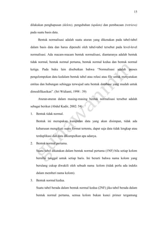 15
dilakukan penghapusan (delete), pengubahan (update) dan pembacaan (retrieve)
pada suatu basis data.
Bentuk normalisasi adalah suatu aturan yang dikenakan pada tabel-tabel
dalam basis data dan harus dipenuhi oleh tabel-tabel tersebut pada level-level
normalisasi. Ada macam-macam bentuk normalisasi, diantaranya adalah bentuk
tidak normal, bentuk normal pertama, bentuk normal kedua dan bentuk normal
ketiga. Pada buku lain disebutkan bahwa “Normalisasi adalah proses
pengelompokan data kedalam bentuk tabel atau relasi atau file untuk menyatakan
entitas dan hubungan sehingga terwujud satu bentuk database yang mudah untuk
dimodifikasikan”. (Sri Widianti, 1998 : 39)
Aturan-aturan dalam masing-masing bentuk normalisasi tersebut adalah
sebagai berikut (Abdul Kadir, 2002: 54) :
1. Bentuk tidak normal.
Bentuk ini merupakan kumpulan data yang akan disimpan, tidak ada
keharusan mengikuti suatu format tertentu, dapat saja data tidak lengkap atau
terduplikasi dan data dikumpulkan apa adanya.
2. Bentuk normal pertama.
Suatu tabel dikatakan dalam bentuk normal pertama (1NF) bila setiap kolom
bernilai tunggal untuk setiap baris. Ini berarti bahwa nama kolom yang
berulang cukup diwakili oleh sebuah nama kolom (tidak perlu ada indeks
dalam memberi nama kolom).
3. Bentuk normal kedua.
Suatu tabel berada dalam bentuk normal kedua (2NF) jika tabel berada dalam
bentuk normal pertama, semua kolom bukan kunci primer tergantung
 