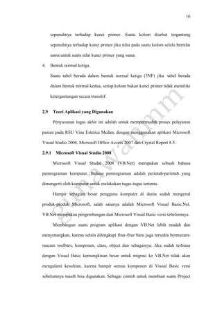16
sepenuhnya terhadap kunci primer. Suatu kolom disebut tergantung
sepenuhnya terhadap kunci primer jika nilai pada suatu kolom selalu bernilai
sama untuk suatu nilai kunci primer yang sama.
4. Bentuk normal ketiga.
Suatu tabel berada dalam bentuk normal ketiga (3NF) jika tabel berada
dalam bentuk normal kedua, setiap kolom bukan kunci primer tidak memiliki
ketergantungan secara transitif.
2.9 Teori Aplikasi yang Digunakan
Penyusunan tugas akhir ini adalah untuk mempermudah proses pelayanan
pasien pada RSU Vina Estetica Medan, dengan menggunakan aplikasi Microsoft
Visual Studio 2008, Microsoft Office Access 2007 dan Crystal Report 8.5.
2.9.1 Microsoft Visual Studio 2008
Microsoft Visual Studio 2008 (VB.Net) merupakan sebuah bahasa
pemrograman komputer. Bahasa pemrograman adalah perintah-perintah yang
dimengerti oleh komputer untuk melakukan tugas-tugas tertentu.
Hampir sebagian besar pengguna komputer di dunia sudah mengenal
produk-produk Microsoft, salah satunya adalah Microsoft Visual Basic.Net.
VB.Net merupakan pengembangan dari Microsoft Visual Basic versi sebelumnya.
Membangun suatu program aplikasi dengan VB.Net lebih mudah dan
menyenangkan, karena selain dilengkapi fitur-fitur baru juga tersedia bermacam-
macam toolbars, komponen, class, object dan sebagainya. Jika sudah terbiasa
dengan Visual Basic kemungkinan besar untuk migrasi ke VB.Net tidak akan
mengalami kesulitan, karena hampir semua komponen di Visual Basic versi
sebelumnya masih bisa digunakan. Sebagai contoh untuk membuat suatu Project
 