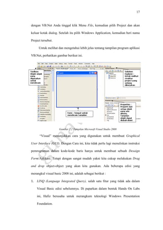 17
dengan VB.Net Anda tinggal klik Menu File, kemudian pilih Project dan akan
keluar kotak dialog. Setelah itu pilih Windows Application, kemudian beri nama
Project tersebut.
Untuk melihat dan mengetahui lebih jelas tentang tampilan program aplikasi
VB.Net, perhatikan gambar berikut ini.
Gambar 2.2 Tampilan Microsoft Visual Studio 2008
“Visual” menunjukkan cara yang digunakan untuk membuat Graphical
User Interface (GUI). Dengan Cara ini, kita tidak perlu lagi menuliskan instruksi
pemrograman dalam kode-kode baris hanya untuk membuat sebuah Desaign
Form/Aplikasi. Tetapi dengan sangat mudah yakni kita cukup melakukan Drag
and drop object-object yang akan kita gunakan. Ada beberapa edisi yang
merangkul visual basic 2008 ini, adalah sebagai berikut :
1. LINQ (Language Integrated Query), salah satu fitur yang tidak ada dalam
Visual Basic edisi sebelumnya. Di paparkan dalam bentuk Hands On Labs
ini, Hafiz berusaha untuk merangkum teknologi Windows Presentation
Foundation.
 