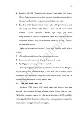 18
2. Teknologi ASP.NET 3.5 dan Silverlight dengan Visual Studio 2008 Express
Edition. bagaimana membuat aplikasi web yang indah dan menawan dengan
beberapa teknologi terbaru yang dapat dimanfaatkan secara gratis.
3. Teknologi C# 3.0 dengan bantuan Visual Studio C# Express Edition, salah
satu family dari Visual Studio Express Edition. C# 3.0 dalam format
membuat desktop application. Kresna juga sangat jeli dalam
mengkombinasikan semua teknologi terbaru seperti Windows Communication
Foundation, Windows Workflow Foundation, eXtensible Markup Language,
dan Speech Recognition.
Beberapa keistimewaan utama dari Visual Basic 2008 ini adalah sebagai
berikut :
1. Lebih mudah untuk dibaca oleh programmer dan komputer.
2. Kemampuan untuk menambah styles, linking dan referencing.
3. Dapat dipergunakan berbagia platform dan tool.
Kemampuan pemrograman prosedural tetap dipertahankan dan dilengkapi
dengan pemrograman berorientasi objek. Visual Basic 2008 dilengkapi dengan
kemampuan untuk berinteraksi dengan produk desktop dan elient/ server lain dan
juga dapat membangun aplikasi yang berbasis Web.
2.9.2 Microsoft Office Access 2007
Microsoft Office Access 2007 adalah salah satu program basis data
komputer yang mengatur data-data sehingga tersusun dengan baik dan benar.
Aplikasi ini merupakan anggota dari beberapa aplikasi microsoft office. Aplikasi
ini menggunakan basis data microsoft jet database engine, dan juga menggunakan
tampilan grafis sehingga memudahkan pengguna.
 