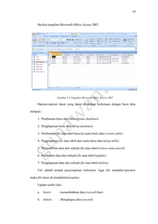 19
Berikut tampilan Microsoft Office Access 2007.
Gambar 2.4 Tampilan Microsoft Office Access 2007
Operasi-operasi dasar yang dapat dilakukan berkenaan dengan basis data
meliputi :
1. Pembuatan basis data baru (create database)
2. Penghapusan basis data (drop database)
3. Pembuatan file atau tabel baru ke suatu basis data (create table)
4. Penghapusan file atau tabel dari suatu basis data (drop table)
5. Pengambilan data dari sebuah file atau tabel (retieve atau search)
6. Perubahan data dari sebuah file atau tabel (update)
7. Penghapusan data dari sebuah file atau tabel (delete)
File adalah tempat penyimpanan informasi. Agar file mutakhir/uptodate
maka file harus di mutakhirkan/update.
Update terdiri dari :
a. Insert : menambahkan data (record) baru
b. Delete : Menghapus data (record)
 