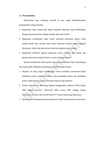 2
1.2 Permasalahan
Berdasarkan latar belakang masalah di atas, dapat diidentifikasikan
permasalahan sebagai berikut:
1. Bagaimana suatu rumah sakit dapat mengolah data-data yang berhubungan
dengan pelayanan pasien dengan mudah, tepat, dan teratur?
2. Bagaimana membangun suatu sistem informasi pelayanan pasien untuk
sebuah rumah sakit, dimana suatu sistem informasi tersebut dapat mengolah
data pasien, dokter dan data kamar serta data diagnosa dan transaksi.
3. Bagaimana membuat laporan pelayanan pasien, laporan data dokter dan
laporan data kamar kepada direktur, secara terkomputerisasi?
Karena keterbatasan waktu penulis dan agar pembahasan tidak menyimpang
dari tujuan maka dilakukan pembatasan masalah sebagai berikut:
1. Program ini hanya dapat diaplikasikan untuk membantu kelancaran dalam
pendataan pasien, pendataan dokter yang menangani pasien dan pendataan
kamar tempat pasien dirawat serta data diagnosa dan transaksi.
2. Sistem informasi ini dirancang dengan menggunakan aplikasi Visual Studio
2008 sebagai interface, Microsoft office access 2007 sebagai tempat
merancang database dan Crystal Report 8.5 untuk merancang laporannya.
3. Dalam sistem informasi pelayanan pasien ini tidak mendata pasien rawat jalan.
 