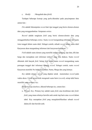 20
c. Modify : Mengubah data (field)
Terdapat beberapa konsep yang perlu diketahui pada penyimpanan data
antara lain :
File adalah Sekumpulan record dari tipe tunggal yang berisi elemen-elemen
data yang menggambarkan himpunan entitas.
Record adalah rangkaian field yang berisi elemen-elemen data yang
menggambarkan beberapa entitas. Suatu record mengandung informasi dari suatu
isian tunggal dalam suatu tabel. Sebagai contoh, sebuah record dalam suatu tabel
Karyawan akan mengandung informasi dari karyawan-karyawan.
Field adalah suatu elemen yang memiliki atribut (panjang, tipe data, dll) dan
harga dan merupakan unit informasi terkecil yang bisa diakses. Suatu record
dibentuk oleh banyak field. Setiap field dalam suatu record mengandung suatu
potongan tunggal dari informasi tentang record. Sebagai contoh, suatu record
Karyawan memiliki No Induk Karyawan, Nama, Marga dan yang lainnya.
Key adalah elemen record yang dipakai untuk menemukan record pada
waktu akses. Untuk secara unik mengenali suatu baris (record), setiap tabel harus
memiliki suatu primary key.
Dalam konsep database, dikenal beberapa key, antara lain :
a. Primary Key, Primary key adalah suatu field, atau kombinasi dari field-
field, yang mana nilainya bersifat unik untuk tiap baris atau record dalam
tabel. Key merupakan field yang mengidentifikasikan sebuah record
dalam file dan bersifat unik.
 