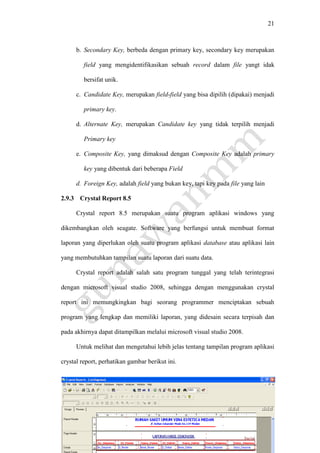 21
b. Secondary Key, berbeda dengan primary key, secondary key merupakan
field yang mengidentifikasikan sebuah record dalam file yangt idak
bersifat unik.
c. Candidate Key, merupakan field-field yang bisa dipilih (dipakai) menjadi
primary key.
d. Alternate Key, merupakan Candidate key yang tidak terpilih menjadi
Primary key
e. Composite Key, yang dimaksud dengan Composite Key adalah primary
key yang dibentuk dari beberapa Field
d. Foreign Key, adalah field yang bukan key, tapi key pada file yang lain
2.9.3 Crystal Report 8.5
Crystal report 8.5 merupakan suatu program aplikasi windows yang
dikembangkan oleh seagate. Software yang berfungsi untuk membuat format
laporan yang diperlukan oleh suatu program aplikasi database atau aplikasi lain
yang membutuhkan tampilan suatu laporan dari suatu data.
Crystal report adalah salah satu program tunggal yang telah terintegrasi
dengan microsoft visual studio 2008, sehingga dengan menggunakan crystal
report ini memungkingkan bagi seorang programmer menciptakan sebuah
program yang lengkap dan memiliki laporan, yang didesain secara terpisah dan
pada akhirnya dapat ditampilkan melalui microsoft visual studio 2008.
Untuk melihat dan mengetahui lebih jelas tentang tampilan program aplikasi
crystal report, perhatikan gambar berikut ini.
 