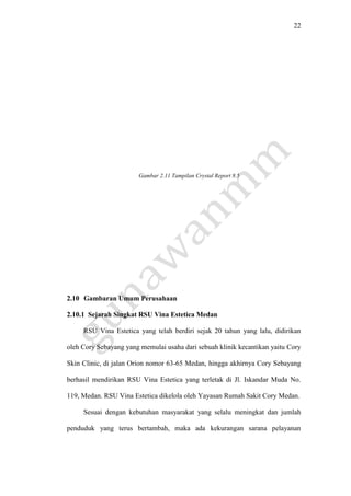 22
Gambar 2.11 Tampilan Crystal Report 8.5
2.10 Gambaran Umum Perusahaan
2.10.1 Sejarah Singkat RSU Vina Estetica Medan
RSU Vina Estetica yang telah berdiri sejak 20 tahun yang lalu, didirikan
oleh Cory Sebayang yang memulai usaha dari sebuah klinik kecantikan yaitu Cory
Skin Clinic, di jalan Orion nomor 63-65 Medan, hingga akhirnya Cory Sebayang
berhasil mendirikan RSU Vina Estetica yang terletak di Jl. Iskandar Muda No.
119, Medan. RSU Vina Estetica dikelola oleh Yayasan Rumah Sakit Cory Medan.
Sesuai dengan kebutuhan masyarakat yang selalu meningkat dan jumlah
penduduk yang terus bertambah, maka ada kekurangan sarana pelayanan
 