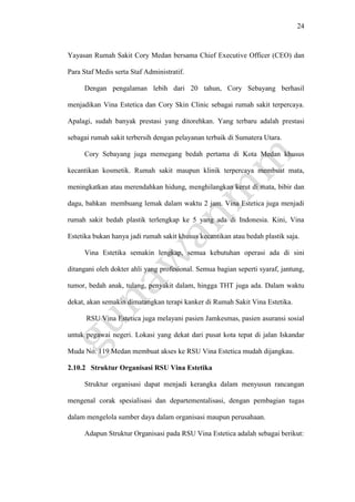 24
Yayasan Rumah Sakit Cory Medan bersama Chief Executive Officer (CEO) dan
Para Staf Medis serta Staf Administratif.
Dengan pengalaman lebih dari 20 tahun, Cory Sebayang berhasil
menjadikan Vina Estetica dan Cory Skin Clinic sebagai rumah sakit terpercaya.
Apalagi, sudah banyak prestasi yang ditorehkan. Yang terbaru adalah prestasi
sebagai rumah sakit terbersih dengan pelayanan terbaik di Sumatera Utara.
Cory Sebayang juga memegang bedah pertama di Kota Medan khusus
kecantikan kosmetik. Rumah sakit maupun klinik terpercaya membuat mata,
meningkatkan atau merendahkan hidung, menghilangkan kerut di mata, bibir dan
dagu, bahkan membuang lemak dalam waktu 2 jam. Vina Estetica juga menjadi
rumah sakit bedah plastik terlengkap ke 5 yang ada di Indonesia. Kini, Vina
Estetika bukan hanya jadi rumah sakit khusus kecantikan atau bedah plastik saja.
Vina Estetika semakin lengkap, semua kebutuhan operasi ada di sini
ditangani oleh dokter ahli yang profesional. Semua bagian seperti syaraf, jantung,
tumor, bedah anak, tulang, penyakit dalam, hingga THT juga ada. Dalam waktu
dekat, akan semakin dimatangkan terapi kanker di Rumah Sakit Vina Estetika.
RSU Vina Estetica juga melayani pasien Jamkesmas, pasien asuransi sosial
untuk pegawai negeri. Lokasi yang dekat dari pusat kota tepat di jalan Iskandar
Muda No. 119 Medan membuat akses ke RSU Vina Estetica mudah dijangkau.
2.10.2 Struktur Organisasi RSU Vina Estetika
Struktur organisasi dapat menjadi kerangka dalam menyusun rancangan
mengenal corak spesialisasi dan departementalisasi, dengan pembagian tugas
dalam mengelola sumber daya dalam organisasi maupun perusahaan.
Adapun Struktur Organisasi pada RSU Vina Estetica adalah sebagai berikut:
 