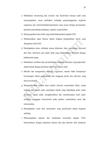 26
a. Melakukan monitoring dan evaluasi atas hasil-hasil temuan audit serta
menyampaikan saran perbaikan terhadap penyelenggaraan kegiatan
organisasi dan sistem/kebijakan/peraturan yang sesuai dengan persyaratan,
peraturan perundang-undangan, regulasi yang berlaku.
b. Menyampaikan hasil audit yang telah dilaksanakan kepada CEO
c. Melaksanakan tugas khusus dalam lingkup pengendalian intern yang
ditugaskan oleh CEO.
d. Mendapatkan akses terhadap semua dokumen, data, pencatatan, personal
dan fisik, informasi atas objek audit yang dilaksanakan berkaitan dengan
pelaksanaan tugas.
e. Melakukan verifikasi dan uji kehandalan terhadap informasi yang diperoleh,
dalam kaitan dengan penilaian efektivitas sistem audit.
f. Menilai dan menganalisa aktivitas organisasi, namun tidak mempunyai
kewenangan dalam pelaksanaan dan tanggung jawab atas aktivitas yang
direview/diaudit.
g. Mengalokasikan sumber daya auditor internal, menentukan fokus, ruang
lingkup dan jadual audit, penerapan teknik yang dipandang perlu untuk
mencapai tujuan audit, mengklarifikasi dan membicarakan hasil audit,
meminta tanggapan lisan/tertulis pada auditee, memberikan saran dan
rekomendasi.
h. Mendapatkan saran dari narasumber yang profesional dalam kegiatan
auditing.
i. Menyampaikan laporan dan melakukan konsultasi dengan CEO,
berkoordinasi dengan pimpinan lainnya dan jika diminta oleh pimpinan
 