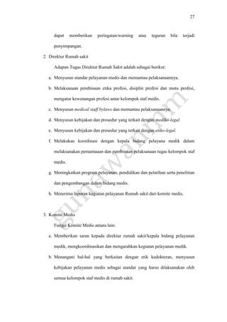 27
dapat memberikan peringatan/warning atau teguran bila terjadi
penyimpangan.
2. Direktur Rumah sakit
Adapun Tugas Direktur Rumah Sakit adalah sebagai berikut:
a. Menyusun standar pelayanan medis dan memantau pelaksanaannya.
b. Melaksanaan pembinaan etika profesi, disiplin profesi dan mutu profesi,
mengatur kewenangan profesi antar kelompok staf medis.
c. Menyusun medical staff bylaws dan memantau pelaksanaannya.
d. Menyusun kebijakan dan prosedur yang terkait dengan mediko-legal.
e. Menyusun kebijakan dan prosedur yang terkait dengan etiko-legal.
f. Melakukan koordinasi dengan kepala bidang pelayana medik dalam
melaksanakan pemantauan dan pembinaan pelaksanaan tugas kelompok staf
medis.
g. Meningkatkan program pelayanan, pendidikan dan pelatihan serta penelitian
dan pengembangan dalam bidang medis.
h. Menerima laporan kegiatan pelayanan Rumah sakit dari komite medis.
3. Komite Medis
Fungsi Komite Medis antara lain:
a. Memberikan saran kepada direktur rumah sakit/kepala bidang pelayanan
medik, mengkoordinasikan dan mengarahkan kegiatan pelayanan medik.
b. Menangani hal-hal yang berkaitan dengan etik kedokteran, menyusun
kebijakan pelayanan medis sebagai standar yang harus dilaksanakan oleh
semua kelompok staf medis di rumah sakit.
 
