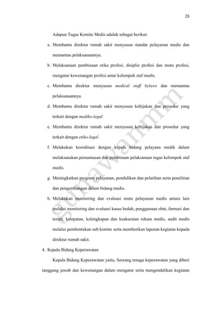 28
Adapun Tugas Komite Medis adalah sebagai berikut:
a. Membantu direktur rumah sakit menyusun standar pelayanan medis dan
memantau pelaksanaannya.
b. Melaksanaan pembinaan etika profesi, disiplin profesi dan mutu profesi,
mengatur kewenangan profesi antar kelompok staf medis.
c. Membantu direktur menyusun medical staff bylaws dan memantau
pelaksanaannya.
d. Membantu direktur rumah sakit menyusun kebijakan dan prosedur yang
terkait dengan mediko-legal.
e. Membantu direktur rumah sakit menyusun kebijakan dan prosedur yang
terkait dengan etiko-legal.
f. Melakukan koordinasi dengan kepala bidang pelayana medik dalam
melaksanakan pemantauan dan pembinaan pelaksanaan tugas kelompok staf
medis.
g. Meningkatkan program pelayanan, pendidikan dan pelatihan serta penelitian
dan pengembangan dalam bidang medis.
h. Melakukan monitoring dan evaluasi mutu pelayanan medis antara lain
melalui monitoring dan evaluasi kasus bedah, penggunaan obat, farmasi dan
terapi, ketepatan, kelengkapan dan keakuratan rekam medis, audit medis
melalui pembentukan sub komite serta memberikan laporan kegiatan kepada
direktur rumah sakit.
4. Kepala Bidang Keperawatan
Kepala Bidang Keperawatan yaitu, Seorang tenaga keperawatan yang diberi
tanggung jawab dan kewenangan dalam mengatur serta mengendalikan kegiatan
 