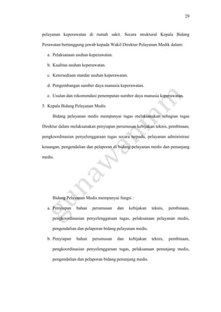 29
pelayanan keperawatan di rumah sakit. Secara struktural Kepala Bidang
Perawatan bertanggung jawab kepada Wakil Direktur Pelayanan Medik dalam:
a. Pelaksanaan asuhan keperawatan.
b. Kualitas asuhan keperawatan.
c. Ketersediaan standar asuhan keperawatan.
d. Pengembangan sumber daya manusia keperawatan.
e. Usulan dan rekomendasi penempatan sumber daya manusia keperawatan.
5. Kepala Bidang Pelayanan Medis
Bidang pelayanan medis mempunyai tugas melaksanakan sebagian tugas
Direktur dalam melaksanakan penyiapan perumusan kebijakan teknis, pembinaan,
pengkoordinasian penyelenggaraan tugas secara terpadu, pelayanan administrasi
keuangan, pengendalian dan pelaporan di bidang pelayanan medis dan penunjang
medis.
Bidang Pelayanan Medis mempunyai fungsi :
a. Penyiapan bahan perumusan dan kebijakan teknis, pembinaan,
pengkoordinasian penyelenggaraan tugas, pelaksanaan pelayanan medis,
pengendalian dan pelaporan bidang pelayanan medis.
b. Penyiapan bahan perumusan dan kebijakan teknis, pembinaan,
pengkoordinasian penyelenggaraan tugas, pelaksanaan penunjang medis,
pengendalian dan pelaporan bidang penunjang medis.
 