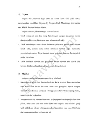 3
1.3 Tujuan
Tujuan dari penulisan tugas akhir ini adalah salah satu syarat untuk
menyelesaikan pendidikan Diploma III Program Studi Manajemen Informatika
pada STMIK Triguna Dharma Medan.
Tujuan lain dari penulisan tugas akhir ini adalah:
1. Untuk mengolah data-data yang berhubungan dengan pelayanan pasien
dengan mudah, tepat, dan teratur pada sebuah rumah sakit.
2. Untuk membangun suatu sistem informasi pelayanan pasien pada sebuah
rumah sakit, dimana suatu sistem informasi tersebut dapat membantu
mengolah data pasien, dokter dan data kamar serta data diagnosa dan transaksi
pasien rawat inap.
3. Untuk membuat laporan data pelayanan pasien, laporan data dokter dan
laporan data kamar kepada direktur, secara terkomputerisasi.
1.4 Manfaat
Adapun manfaat dari perancangan sistem ini adalah:
1. Meningkatkan efektivitas dan produktivitas kerja pegawai dalam mengolah
data pasien data dokter dan data kamar serta penyajian laporan dengan
memanfaatkan fasilitas komputer, sehingga dihasilkan informasi yang akurat,
cepat, tepat dan berkualitas.
2. Mempermudah dan memperlancar cara kerja pegawai dalam pengolahan data
pasien, data kamar dan data dokter serta data diagnosa dan transaksi yang
lebih efektif dan efisien, sehingga menghasilkan sistem baru yang lebih baik
dari sistem yang sedang berjalan saat ini.
 