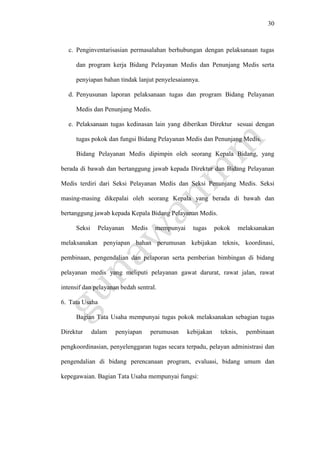 30
c. Penginventarisasian permasalahan berhubungan dengan pelaksanaan tugas
dan program kerja Bidang Pelayanan Medis dan Penunjang Medis serta
penyiapan bahan tindak lanjut penyelesaiannya.
d. Penyusunan laporan pelaksanaan tugas dan program Bidang Pelayanan
Medis dan Penunjang Medis.
e. Pelaksanaan tugas kedinasan lain yang diberikan Direktur sesuai dengan
tugas pokok dan fungsi Bidang Pelayanan Medis dan Penunjang Medis.
Bidang Pelayanan Medis dipimpin oleh seorang Kepala Bidang, yang
berada di bawah dan bertanggung jawab kepada Direktur dan Bidang Pelayanan
Medis terdiri dari Seksi Pelayanan Medis dan Seksi Penunjang Medis. Seksi
masing-masing dikepalai oleh seorang Kepala yang berada di bawah dan
bertanggung jawab kepada Kepala Bidang Pelayanan Medis.
Seksi Pelayanan Medis mempunyai tugas pokok melaksanakan
melaksanakan penyiapan bahan perumusan kebijakan teknis, koordinasi,
pembinaan, pengendalian dan pelaporan serta pemberian bimbingan di bidang
pelayanan medis yang meliputi pelayanan gawat darurat, rawat jalan, rawat
intensif dan pelayanan bedah sentral.
6. Tata Usaha
Bagian Tata Usaha mempunyai tugas pokok melaksanakan sebagian tugas
Direktur dalam penyiapan perumusan kebijakan teknis, pembinaan
pengkoordinasian, penyelenggaran tugas secara terpadu, pelayan administrasi dan
pengendalian di bidang perencanaan program, evaluasi, bidang umum dan
kepegawaian. Bagian Tata Usaha mempunyai fungsi:
 