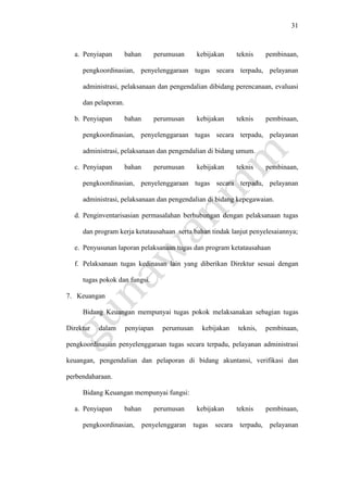 31
a. Penyiapan bahan perumusan kebijakan teknis pembinaan,
pengkoordinasian, penyelenggaraan tugas secara terpadu, pelayanan
administrasi, pelaksanaan dan pengendalian dibidang perencanaan, evaluasi
dan pelaporan.
b. Penyiapan bahan perumusan kebijakan teknis pembinaan,
pengkoordinasian, penyelenggaraan tugas secara terpadu, pelayanan
administrasi, pelaksanaan dan pengendalian di bidang umum.
c. Penyiapan bahan perumusan kebijakan teknis pembinaan,
pengkoordinasian, penyelenggaraan tugas secara terpadu, pelayanan
administrasi, pelaksanaan dan pengendalian di bidang kepegawaian.
d. Penginventarisasian permasalahan berhubungan dengan pelaksanaan tugas
dan program kerja ketatausahaan serta bahan tindak lanjut penyelesaiannya;
e. Penyusunan laporan pelaksanaan tugas dan program ketatausahaan
f. Pelaksanaan tugas kedinasan lain yang diberikan Direktur sesuai dengan
tugas pokok dan fungsi.
7. Keuangan
Bidang Keuangan mempunyai tugas pokok melaksanakan sebagian tugas
Direktur dalam penyiapan perumusan kebijakan teknis, pembinaan,
pengkoordinasian penyelenggaraan tugas secara terpadu, pelayanan administrasi
keuangan, pengendalian dan pelaporan di bidang akuntansi, verifikasi dan
perbendaharaan.
Bidang Keuangan mempunyai fungsi:
a. Penyiapan bahan perumusan kebijakan teknis pembinaan,
pengkoordinasian, penyelenggaran tugas secara terpadu, pelayanan
 