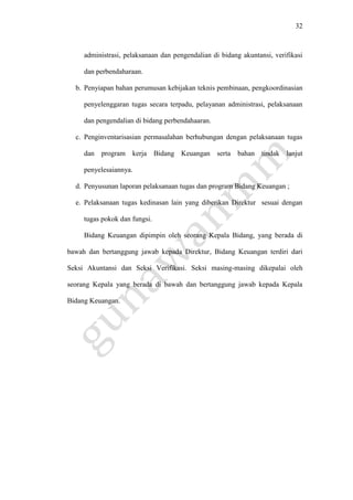 32
administrasi, pelaksanaan dan pengendalian di bidang akuntansi, verifikasi
dan perbendaharaan.
b. Penyiapan bahan perumusan kebijakan teknis pembinaan, pengkoordinasian
penyelenggaran tugas secara terpadu, pelayanan administrasi, pelaksanaan
dan pengendalian di bidang perbendahaaran.
c. Penginventarisasian permasalahan berhubungan dengan pelaksanaan tugas
dan program kerja Bidang Keuangan serta bahan tindak lanjut
penyelesaiannya.
d. Penyusunan laporan pelaksanaan tugas dan program Bidang Keuangan ;
e. Pelaksanaan tugas kedinasan lain yang diberikan Direktur sesuai dengan
tugas pokok dan fungsi.
Bidang Keuangan dipimpin oleh seorang Kepala Bidang, yang berada di
bawah dan bertanggung jawab kepada Direktur, Bidang Keuangan terdiri dari
Seksi Akuntansi dan Seksi Verifikasi. Seksi masing-masing dikepalai oleh
seorang Kepala yang berada di bawah dan bertanggung jawab kepada Kepala
Bidang Keuangan.
 