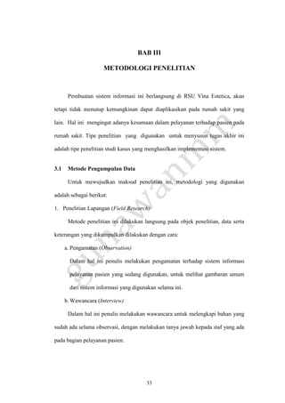 33
BAB III
METODOLOGI PENELITIAN
Pembuatan sistem informasi ini berlangsung di RSU Vina Estetica, akan
tetapi tidak menutup kemungkinan dapat diaplikasikan pada rumah sakit yang
lain. Hal ini mengingat adanya kesamaan dalam pelayanan terhadap pasien pada
rumah sakit. Tipe penelitian yang digunakan untuk menyusun tugas akhir ini
adalah tipe penelitian studi kasus yang menghasilkan implementasi sistem.
3.1 Metode Pengumpulan Data
Untuk mewujudkan maksud penelitian ini, metodologi yang digunakan
adalah sebagai berikut:
1. Penelitian Lapangan (Field Research)
Metode penelitian ini dilakukan langsung pada objek penelitian, data serta
keterangan yang dikumpulkan dilakukan dengan cara:
a. Pengamatan (Observation)
Dalam hal ini penulis melakukan pengamatan terhadap sistem informasi
pelayanan pasien yang sedang digunakan, untuk melihat gambaran umum
dari sistem informasi yang digunakan selama ini.
b.Wawancara (Interview)
Dalam hal ini penulis melakukan wawancara untuk melengkapi bahan yang
sudah ada selama observasi, dengan melakukan tanya jawab kepada staf yang ada
pada bagian pelayanan pasien.
 