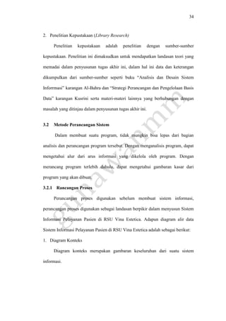 34
2. Penelitian Kepustakaan (Library Research)
Penelitian kepustakaan adalah penelitian dengan sumber-sumber
kepustakaan. Penelitian ini dimaksudkan untuk mendapatkan landasan teori yang
memadai dalam penyusunan tugas akhir ini, dalam hal ini data dan keterangan
dikumpulkan dari sumber-sumber seperti buku “Analisis dan Desain Sistem
Inforrmasi” karangan Al-Bahra dan “Strategi Perancangan dan Pengelolaan Basis
Data” karangan Kusrini serta materi-materi lainnya yang berhubungan dengan
masalah yang ditinjau dalam penyusunan tugas akhir ini.
3.2 Metode Perancangan Sistem
Dalam membuat suatu program, tidak mungkin bisa lepas dari bagian
analisis dan perancangan program tersebut. Dengan menganalisis program, dapat
mengetahui alur dari arus informasi yang dikelola oleh program. Dengan
merancang program terlebih dahulu, dapat mengetahui gambaran kasar dari
program yang akan dibuat.
3.2.1 Rancangan Proses
Perancangan proses digunakan sebelum membuat sistem informasi,
perancangan proses digunakan sebagai landasan berpikir dalam menyusun Sistem
Informasi Pelayanan Pasien di RSU Vina Estetica. Adapun diagram alir data
Sistem Informasi Pelayanan Pasien di RSU Vina Estetica adalah sebagai berikut:
1. Diagram Konteks
Diagram konteks merupakan gambaran keseluruhan dari suatu sistem
informasi.
 