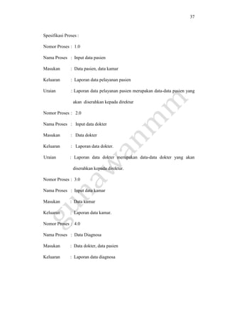 37
Spesifikasi Proses :
Nomor Proses : 1.0
Nama Proses : Input data pasien
Masukan : Data pasien, data kamar
Keluaran : Laporan data pelayanan pasien
Uraian : Laporan data pelayanan pasien merupakan data-data pasien yang
akan diserahkan kepada direktur
Nomor Proses : 2.0
Nama Proses : Input data dokter
Masukan : Data dokter
Keluaran : Laporan data dokter.
Uraian : Laporan data dokter merupakan data-data dokter yang akan
diserahkan kepada direktur.
Nomor Proses : 3.0
Nama Proses : Input data kamar
Masukan : Data kamar
Keluaran : Laporan data kamar.
Nomor Proses : 4.0
Nama Proses : Data Diagnosa
Masukan : Data dokter, data pasien
Keluaran : Laporan data diagnosa
 