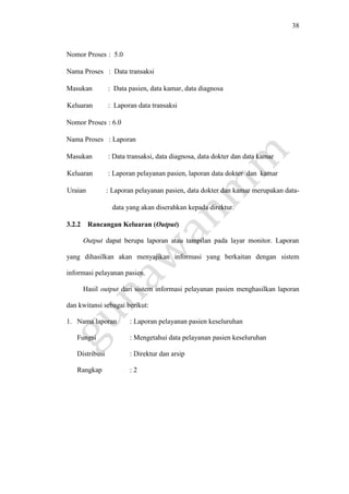 38
Nomor Proses : 5.0
Nama Proses : Data transaksi
Masukan : Data pasien, data kamar, data diagnosa
Keluaran : Laporan data transaksi
Nomor Proses : 6.0
Nama Proses : Laporan
Masukan : Data transaksi, data diagnosa, data dokter dan data kamar
Keluaran : Laporan pelayanan pasien, laporan data dokter dan kamar
Uraian : Laporan pelayanan pasien, data dokter dan kamar merupakan data-
data yang akan diserahkan kepada direktur.
3.2.2 Rancangan Keluaran (Output)
Output dapat berupa laporan atau tampilan pada layar monitor. Laporan
yang dihasilkan akan menyajikan informasi yang berkaitan dengan sistem
informasi pelayanan pasien.
Hasil output dari sistem informasi pelayanan pasien menghasilkan laporan
dan kwitansi sebagai berikut:
1. Nama laporan : Laporan pelayanan pasien keseluruhan
Fungsi : Mengetahui data pelayanan pasien keseluruhan
Distribusi : Direktur dan arsip
Rangkap : 2
 