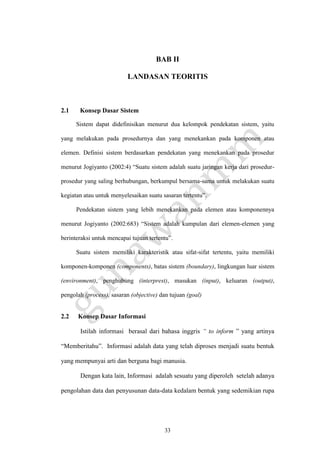 33
BAB II
LANDASAN TEORITIS
2.1 Konsep Dasar Sistem
Sistem dapat didefinisikan menurut dua kelompok pendekatan sistem, yaitu
yang melakukan pada prosedurnya dan yang menekankan pada komponen atau
elemen. Definisi sistem berdasarkan pendekatan yang menekankan pada prosedur
menurut Jogiyanto (2002:4) “Suatu sistem adalah suatu jaringan kerja dari prosedur-
prosedur yang saling berhubungan, berkumpul bersama-sama untuk melakukan suatu
kegiatan atau untuk menyelesaikan suatu sasaran tertentu”.
Pendekatan sistem yang lebih menekankan pada elemen atau komponennya
menurut Jogiyanto (2002:683) “Sistem adalah kumpulan dari elemen-elemen yang
berinteraksi untuk mencapai tujuan tertentu”.
Suatu sistem memiliki karakteristik atau sifat-sifat tertentu, yaitu memiliki
komponen-komponen (components), batas sistem (boundary), lingkungan luar sistem
(environment), penghubung (interprest), masukan (input), keluaran (output),
pengolah (process), sasaran (objective) dan tujuan (goal)
2.2 Konsep Dasar Informasi
Istilah informasi berasal dari bahasa inggris “ to inform ” yang artinya
“Memberitahu”. Informasi adalah data yang telah diproses menjadi suatu bentuk
yang mempunyai arti dan berguna bagi manusia.
Dengan kata lain, Informasi adalah sesuatu yang diperoleh setelah adanya
pengolahan data dan penyusunan data-data kedalam bentuk yang sedemikian rupa
 