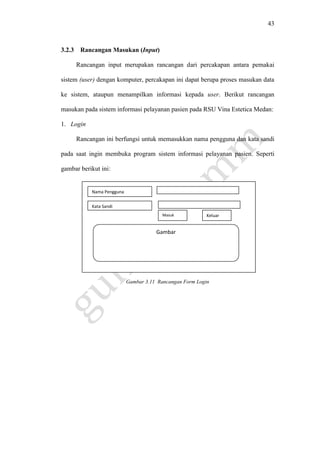 43
3.2.3 Rancangan Masukan (Input)
Rancangan input merupakan rancangan dari percakapan antara pemakai
sistem (user) dengan komputer, percakapan ini dapat berupa proses masukan data
ke sistem, ataupun menampilkan informasi kepada user. Berikut rancangan
masukan pada sistem informasi pelayanan pasien pada RSU Vina Estetica Medan:
1. Login
Rancangan ini berfungsi untuk memasukkan nama pengguna dan kata sandi
pada saat ingin membuka program sistem informasi pelayanan pasien. Seperti
gambar berikut ini:
Gambar 3.11 Rancangan Form Login
Nama Pengguna
Kata Sandi
Masuk Keluar
Gambar
 