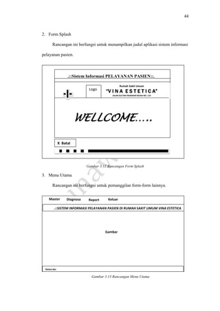 44
2. Form Splash
Rancangan ini berfungsi untuk menampilkan judul aplikasi sistem informasi
pelayanan pasien.
Gambar 3.12 Rancangan Form Splash
3. Menu Utama
Rancangan ini berfungsi untuk pemanggilan form-form lainnya.
gamba
Gambar 3.13 Rancangan Menu Utama
WELLCOME…..
.::Sistem Informasi PELAYANAN PASIEN::.
Gambar
Rumah Sakit Umum
“V I N A E S T E T I C A”
JALAN SULTAN ISKANDAR MUDA NO. 119
Gambar
Logo
X Batal
.::SISTEM INFORMASI PELAYANAN PASIEN DI RUMAH SAKIT UMUM VINA ESTETICA
MEDAN::.
Status bar
Master Diagnosa Report Keluar
Gambar
 