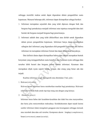 5
sehingga memiliki makna untuk dapat digunakan dalam pengambilan suatu
keputusan. Menurut beberapa ahli, informasi dapat disimpulkan sebagai berikut:
1. Informasi merupakan sejumlah data yang telah diproses dengan baik dan
berguna bagi pemakainya menjadi informasi atau tepatnya mengolah data dari
bentuk tak berguna menjadi berguna bagi penerimanya.
2. Informasi adalah data yang telah diklasifikasi atau diolah untuk digunakan
dalam proses pengambilan keputusan. Informasi hanya dapat memberikan
sebagian dari informasi yang digunakan oleh pengambil keputusan dan bahwa
informasi ini merupakan informasi formal dan dapat ditentukan banyaknya.
Dari definisi diatas dapat disimpulkan bahwa data adalah merupakan bentuk
kenyataan yang menggambarkan suatu kejadian atau kesatuan nyata sehingga data
tersebut lebih berarti dan berguna dalam bentuk informasi. Kesatuan data
merupakan objek nyata seperti benda, tempat, dan orang yang benar ada dan
terjadi.
Kualitas informasi sangat dipengaruhi atau ditentukan 3 hal, yaitu :
1. Relevan (relevancy).
Relevan berarti informasi harus memberikan manfaat bagi pemakainya. Relevansi
informasi berbeda-beda untuk tiap-tiap orang satu dengan yang lainnya.
2. Akurat (accuracy)
Informasi harus bebas dari kesalahan-kesalahan dan tidak bisa atau menyesatkan,
dan harus jelas mencerminkan maksudnya. Ketidakakuratan dapat terjadi karena
sumber informasi (data) mengalami gangguan atau kesengajaan sehingga merusak
atau merubah data-data asli tersebut. Komponen akurat : lengkap (completeness),
benar (correctness), aman (security).
 