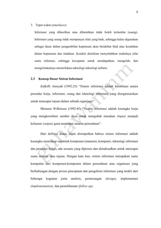 6
3. Tepat waktu (timeliness)
Informasi yang dihasilkan atau dibutuhkan tidak boleh terlambat (usang).
Informasi yang usang tidak mempunyai nilai yang baik, sehingga kalau digunakan
sebagai dasar dalam pengambilan keputusan akan berakibat fatal atau kesalahan
dalam keputusan dan tindakan. Kondisi demikian menyebabkan mahalnya nilai
suatu infomasi, sehingga kecepatan untuk mendapatkan, mengolah, dan
mengirimkannya memerlukan teknologi-teknologi terbaru.
2.3 Konsep Dasar Sistem Informasi
Zulkifli Amsyah (1992:23) “Sistem informasi adalah kombinasi antara
prosedur kerja, informasi, orang dan teknologi informasi yang diorganisasikan
untuk mencapai tujuan dalam sebuah organisasi”.
Menurut Wilkinson (1992:45) “Sistem informasi adalah kerangka kerja
yang mengkoordinir sumber daya untuk mengubah masukan (input) menjadi
keluaran (output) guna mencapai sasaran perusahaan”.
Dari definisi diatas dapat disimpulkan bahwa sistem informasi adalah
kerangka mencakup sejumlah komponen (manusia, komputer, teknologi informasi
dan prosedur kerja), ada sesuatu yang diproses dan dimaksudkan untuk mencapai
suatu sasaran atau tujuan. Dengan kata lain, sistem informasi merupakan suatu
kumpulan dari komponen-komponen dalam perusahaan atau organisasi yang
berhubungan dengan proses penciptaan dan pengaliran informasi yang terdiri dari
beberapa kegiatan yaitu analisis, perancangan (design), implementasi
(implementation), dan pemeliharaan (follow up).
 