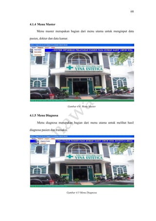 68
4.1.4 Menu Master
Menu master merupakan bagian dari menu utama untuk menginput data
pasien, dokter dan data kamar.
Gambar 4.4 Menu Master
4.1.5 Menu Diagnosa
Menu diagnosa merupakan bagian dari menu utama untuk melihat hasil
diagnosa pasien dan transaksi.
Gambar 4.5 Menu Diagnosa
 