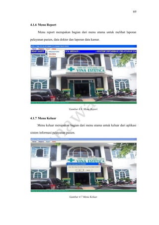 69
4.1.6 Menu Report
Menu report merupakan bagian dari menu utama untuk melihat laporan
pelayanan pasien, data dokter dan laporan data kamar.
Gambar 4.6 Menu Report
4.1.7 Menu Keluar
Menu keluar merupakan bagian dari menu utama untuk keluar dari aplikasi
sistem informasi pelayanan pasien.
Gambar 4.7 Menu Keluar
 