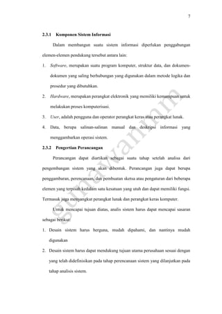 7
2.3.1 Komponen Sistem Informasi
Dalam membangun suatu sistem informasi diperlukan penggabungan
elemen-elemen pendukung tersebut antara lain:
1. Software, merupakan suatu program komputer, struktur data, dan dokumen-
dokumen yang saling berhubungan yang digunakan dalam metode logika dan
prosedur yang dibutuhkan.
2. Hardware, merupakan perangkat elektronik yang memiliki kemampuan untuk
melakukan proses komputerisasi.
3. User, adalah pengguna dan operator perangkat keras atau perangkat lunak.
4. Data, berupa salinan-salinan manual dan deskripsi informasi yang
menggambarkan operasi sistem.
2.3.2 Pengertian Perancangan
Perancangan dapat diartikan sebagai suatu tahap setelah analisa dari
pengembangan sistem yang akan dibentuk. Perancangan juga dapat berupa
penggambaran, perencanaan, dan pembuatan sketsa atau pengaturan dari beberapa
elemen yang terpisah kedalam satu kesatuan yang utuh dan dapat memiliki fungsi.
Termasuk juga menyangkut perangkat lunak dan perangkat keras komputer.
Untuk mencapai tujuan diatas, analis sistem harus dapat mencapai sasaran
sebagai berikut:
1. Desain sistem harus berguna, mudah dipahami, dan nantinya mudah
digunakan
2. Desain sistem harus dapat mendukung tujuan utama perusahaan sesuai dengan
yang telah didefinisikan pada tahap perencanaan sistem yang dilanjutkan pada
tahap analisis sistem.
 