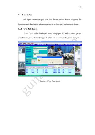 70
4.2 Input Sistem
Pada input sistem terdapat form data dokter, pasien, kamar, diagnosa dan
form transaksi. Berikut ini adalah tampilan form-form dari bagian input sistem:
4.2.1 Form Data Pasien
Form Data Pasien berfungsi untuk menginput: id pasien, nama pasien,
jenis kelamin, usia, alamat, tanggal check in dan id kamar, kelas, nama ruangan.
Gambar 4.8 Form Data Pasien
 