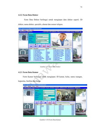 71
4.2.2 Form Data Dokter
Form Data Dokter berfungsi untuk menginput data dokter seperti: ID
dokter, nama dokter, spesialis, alamat dan nomor telepon.
Gambar 4.9 Form Data Dokter
4.2.3 Form Data Kamar
Form Kamar berfungsi untuk menginput: ID kamar, kelas, nama ruangan,
kapasitas, fasilitas dan harga.
Gambar 4.10 Form Data Kamar
 