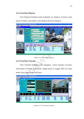 72
4.2.4 Form Data Diagnosa
Form Diagnosa berfungsi untuk menginput: no. diagnosa, id pasien, nama
pasien, id dokter, nama dokter, status diagnosa dan biaya diagnosa.
Gambar 4.11 Form Data Diagnosa
4.2.5 Form Data Transaksi
Form Transaksi berfungsi untuk menginput : nomor transaksi, id pasien,
nama pasien, id kamar, nama kamar, tanggal check in, tanggal check out, biaya
kamar, biaya diagnosa dan total biaya.
Gambar 4.12 Form Data Transaksi
 