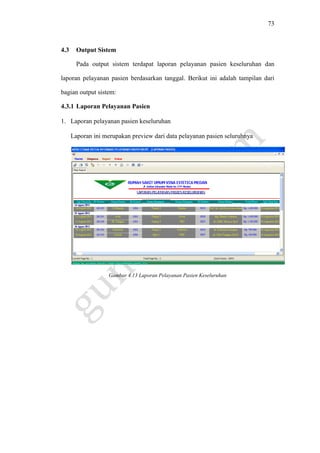 73
4.3 Output Sistem
Pada output sistem terdapat laporan pelayanan pasien keseluruhan dan
laporan pelayanan pasien berdasarkan tanggal. Berikut ini adalah tampilan dari
bagian output sistem:
4.3.1 Laporan Pelayanan Pasien
1. Laporan pelayanan pasien keseluruhan
Laporan ini merupakan preview dari data pelayanan pasien seluruhnya
Gambar 4.13 Laporan Pelayanan Pasien Keseluruhan
 