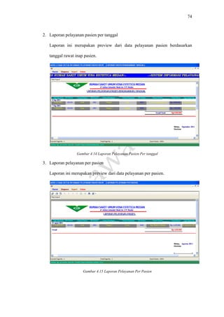 74
2. Laporan pelayanan pasien per tanggal
Laporan ini merupakan preview dari data pelayanan pasien berdasarkan
tanggal rawat inap pasien.
Gambar 4.14 Laporan Pelayanan Pasien Per tanggal
3. Laporan pelayanan per pasien
Laporan ini merupakan preview dari data pelayanan per pasien.
Gambar 4.15 Laporan Pelayanan Per Pasien
 