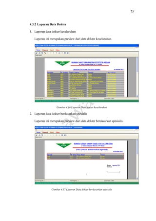 75
4.3.2 Laporan Data Dokter
1. Laporan data dokter keseluruhan
Laporan ini merupakan preview dari data dokter keseluruhan.
Gambar 4.16 Laporan Data dokter keseluruhan
2. Laporan data dokter berdasarkan spesialis
Laporan ini merupakan preview dari data dokter berdasarkan spesialis.
Gambar 4.17 Laporan Data dokter berdasarkan spesialis
 