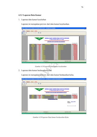 76
4.3.3 Laporan Data Kamar
1. Laporan data kamar keselurhan
Laporan ini merupakan preview dari data kamar keseluruhan.
Gambar 4.18 Laporan Data kamar keseluruhan
2. Laporan data kamar berdasarkan kelas
Laporan ini merupakan preview dari data kamar berdasarkan kelas.
Gambar 4.19 Laporan Data kamar berdasarkan Kelas
 