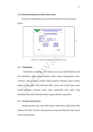 77
4.3.4 Kwitansi Pembayaran Pasien Rawat Inap
Kwitansi ini merupakan preview dari data pembayaran biaya pelayanan
pasien.
Gambar 4.20 Kwitansi Pembayaran Pasien Rawat Inap
4.4 Pembahasan
Berdasarkan metodologi serta landasan teori yang telah dijabarkan pada
bab sebelumnya, dapat diargumentasikan bahwa dengan menggunakan sistem
informasi yang dirancang menjadi sebuah program pelayanan pasien dengan
aplikasi Visual Studio 2008, Microsoft Office Access dan Crystal Report maka
Sistem Informasi pelayanan pasien dapat memberikan hasil seperti yang
diharapkan yaitu lebih efektif dan efisien dengan informasi yang akurat.
4.5 Prosedur Kerja Sistem
Berikut prosedur kerja sistem Data Dokter, Data Pasien, Data Kamar, Data
Diagnosa dan Data Transaksi serta laporannya yang telah dibuat dan juga kontrol
sistem yang digunakan.
 