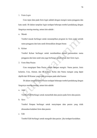 78
1. Form Login
Cara input data pada form login adalah dengan mengisi nama pengguna dan
kata sandi. Di dalam tampilan login terdapat beberapa tombol pendukung dengan
fungsinya masing-masing, antara lain adalah :
a. Masuk
Tombol masuk berfungsi untuk menampilkan program ke form judul setelah
nama pengguna dan kata sandi dimasukkan dengan benar.
b. Keluar
Tombol Keluar berfungsi untuk membatalkan dalam memasukan nama
pengguna dan kata sandi atau juga berfungsi untuk keluar dari form login.
2. Form Data Pasien
Cara menginput Data Pasien adalah dengan mengisi: Nama pasien, Jenis
kelamin, Usia, Alamat, dan ID Kamar, Kelas dan Nama ruangan yang dapat
dipilih dari ID Kamar yang telah tersimpan pada tabel kamar.
Di dalam tampilan Data Pasien terdapat beberapa tombol pendukung dengan
fungsinya masing-masing, antara lain adalah:
a. Add
Tombol Add berfungsi untuk menambah data pasien pada form data pasien.
b. Save
Tombol Simpan berfungsi untuk menyimpan data pasien yang telah
dimasukan kedalam form data pasien.
c. Edit
Tombol Edit berfungsi untuk mengedit data pasien jika terdapat kesalahan.
 